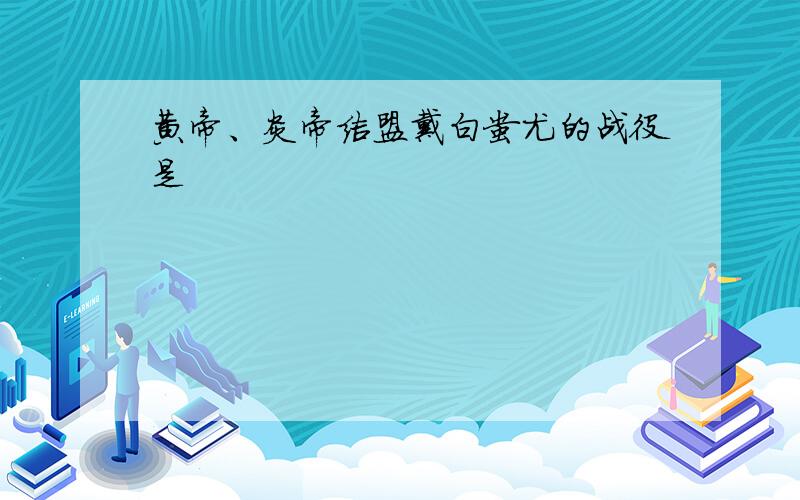 黄帝、炎帝结盟戴白蚩尤的战役是