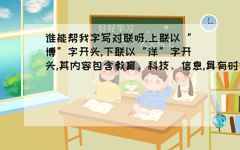 谁能帮我字写对联呀.上联以“博”字开头,下联以“洋”字开头,其内容包含教育、科技、信息,具有时代上联以“博”字开头,下联以“洋”字开头,其内容包含教育、科技、信息,具有时代气再