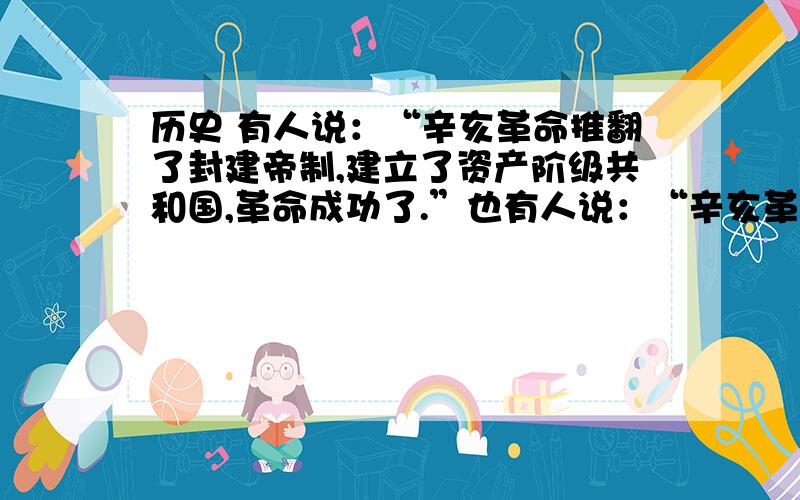 历史 有人说：“辛亥革命推翻了封建帝制,建立了资产阶级共和国,革命成功了.”也有人说：“辛亥革命历史  有人说：“辛亥革命推翻了封建帝制,建立了资产阶级共和国,革命成功了.”也有