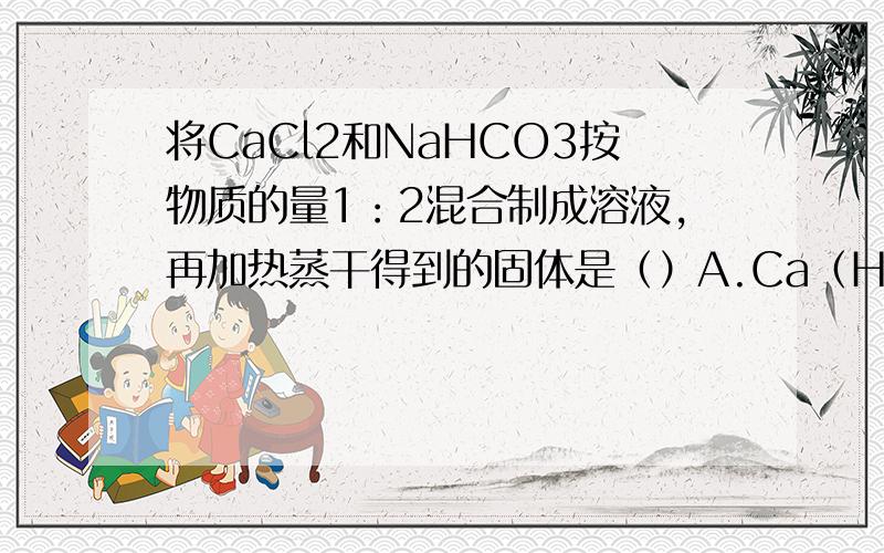 将CaCl2和NaHCO3按物质的量1：2混合制成溶液,再加热蒸干得到的固体是（）A.Ca（HCO3）2和NaCl B.Ca（OH）2和NaCl C.CaCl2和Na2CO3 D.CaCO3和NaCl 请有才之人写出具体的步骤,我要最具体的步骤,