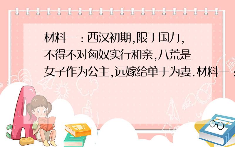 材料一：西汉初期,限于国力,不得不对匈奴实行和亲,八荒是女子作为公主,远嫁给单于为妻.材料一：西汉初期,限于国力,不得不对匈奴实行“和亲”,把皇室女子作为公主,远嫁给单于为妻.材料