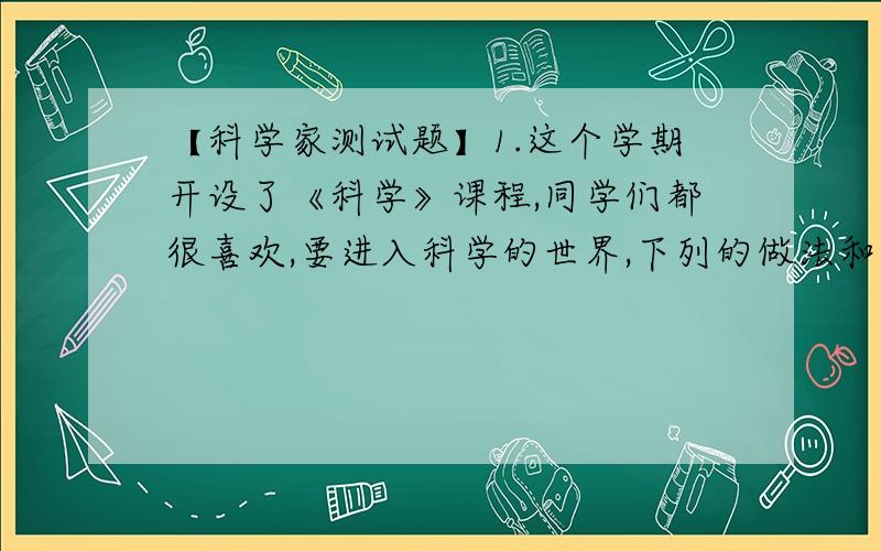 【科学家测试题】1.这个学期开设了《科学》课程,同学们都很喜欢,要进入科学的世界,下列的做法和认识不正确的是A．从探究身边的问题着手 B．留心观察 ,认真思考 C．书本上的知识肯定是