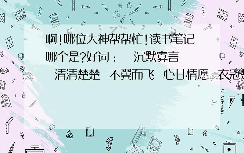 啊!哪位大神帮帮忙!读书笔记哪个是?好词：   沉默寡言  清清楚楚  不翼而飞  心甘情愿  衣冠楚楚  翩翩起舞  不慌不忙  熙熙攘攘  金碧辉煌  怒气冲冲  倾家荡产  震耳欲聋   蹑手蹑脚  疯疯