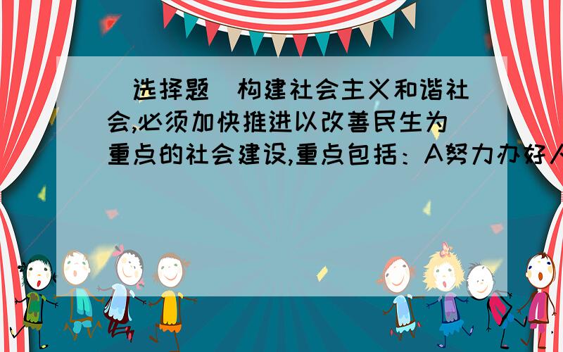 （选择题）构建社会主义和谐社会,必须加快推进以改善民生为重点的社会建设,重点包括：A努力办好人民满意的教育B推进实现更高质量的就业C千方百计增加居民收入D提高人民健康水平E统筹