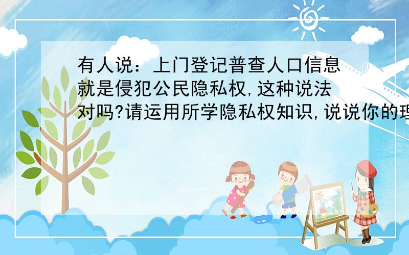 有人说：上门登记普查人口信息就是侵犯公民隐私权,这种说法对吗?请运用所学隐私权知识,说说你的理由