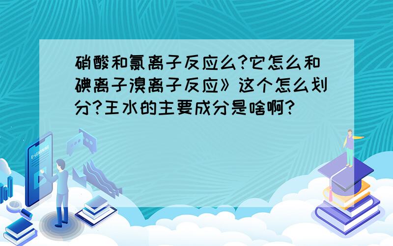 硝酸和氯离子反应么?它怎么和碘离子溴离子反应》这个怎么划分?王水的主要成分是啥啊?