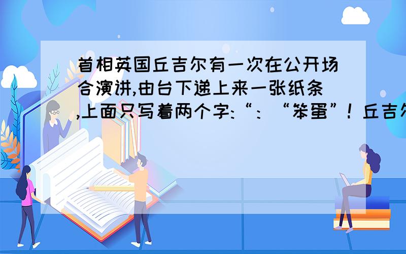 首相英国丘吉尔有一次在公开场合演讲,由台下递上来一张纸条,上面只写着两个字:“：“笨蛋”! 丘吉尔知道台下有反对他的人等着看他出糗,便神色轻松地对大家说：“刚才我收到一封信,可