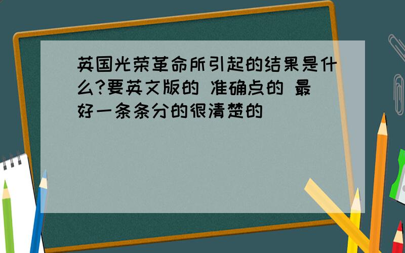 英国光荣革命所引起的结果是什么?要英文版的 准确点的 最好一条条分的很清楚的