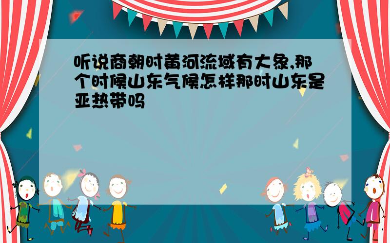 听说商朝时黄河流域有大象,那个时候山东气候怎样那时山东是亚热带吗