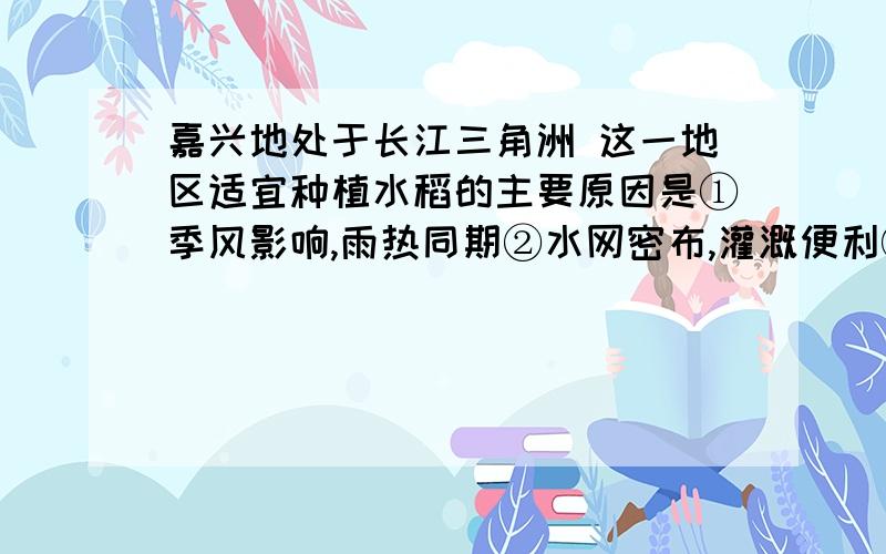 嘉兴地处于长江三角洲 这一地区适宜种植水稻的主要原因是①季风影响,雨热同期②水网密布,灌溉便利③纬度高,热量条件好④水野相连,森林茂密A①②B②③C①③D②④各位哥哥姐姐们,