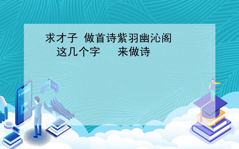 求才子 做首诗紫羽幽沁阁    这几个字   来做诗