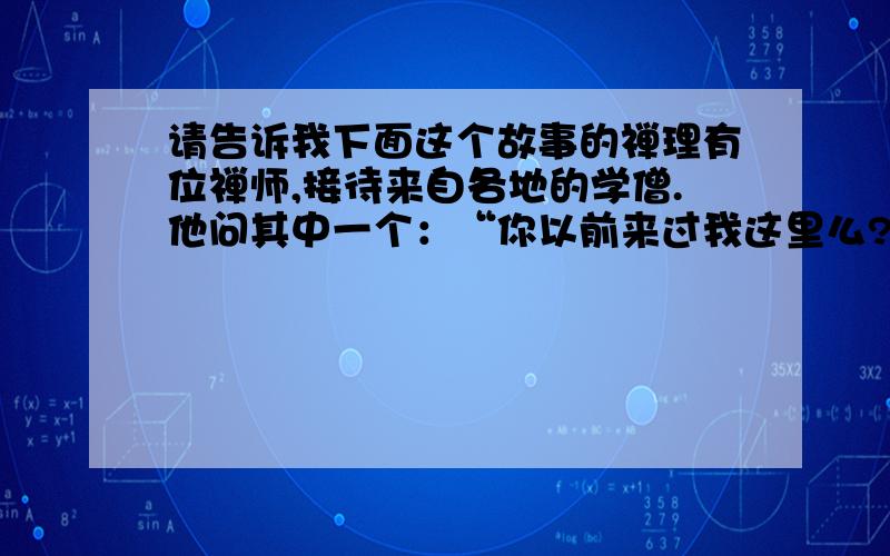 请告诉我下面这个故事的禅理有位禅师,接待来自各地的学僧.他问其中一个：“你以前来过我这里么?”答：“来过的.”禅师笑笑：“请到后院喝茶去.”学僧高兴地去了.又问另一个：“你以