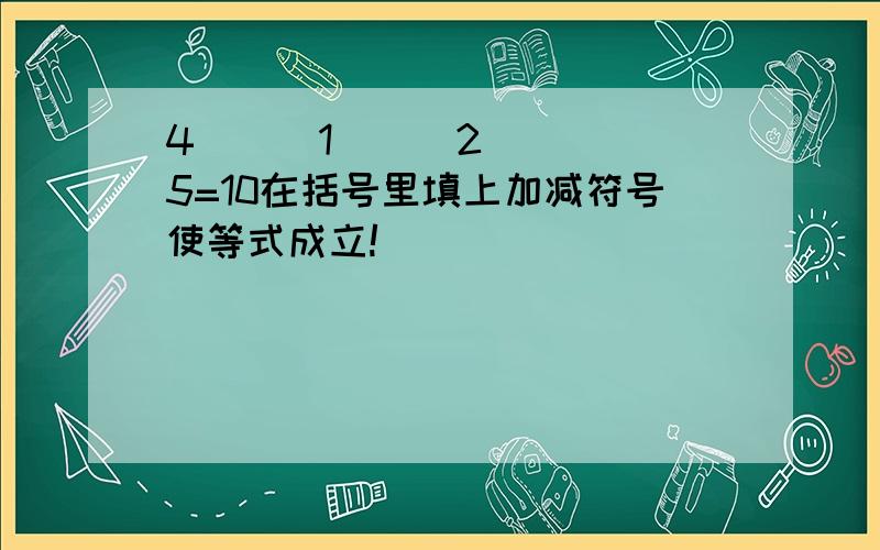 4( ) 1( ) 2( )5=10在括号里填上加减符号使等式成立!