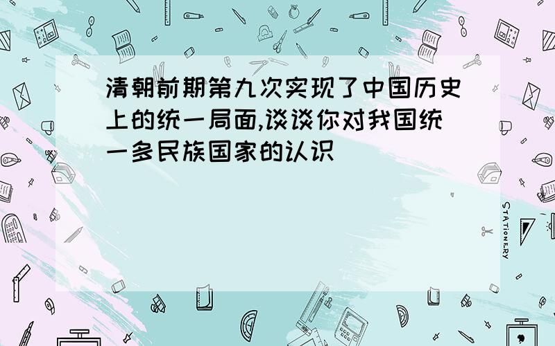 清朝前期第九次实现了中国历史上的统一局面,谈谈你对我国统一多民族国家的认识