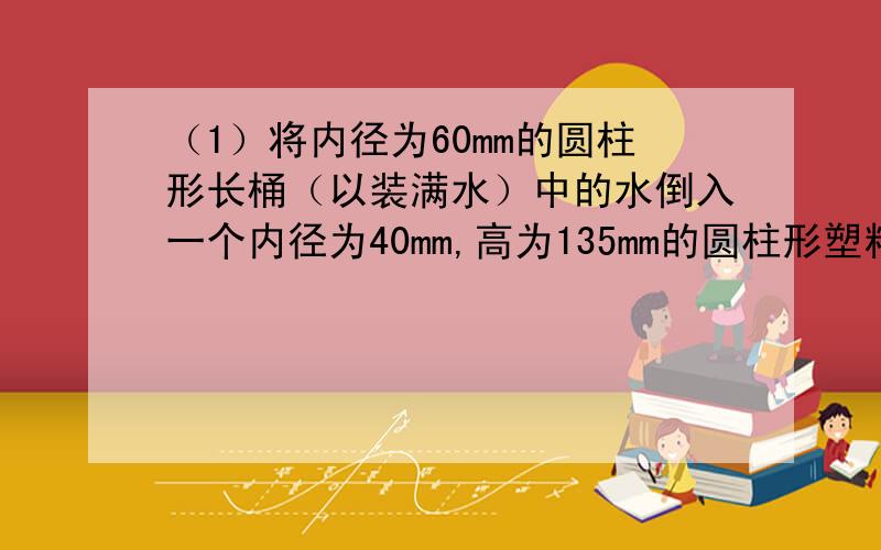 （1）将内径为60mm的圆柱形长桶（以装满水）中的水倒入一个内径为40mm,高为135mm的圆柱形塑料杯,当注满塑料杯时,长桶中剩余水的高度是20mm,圆柱形长桶的高度是多少?（2）某养鸡场有一段14m