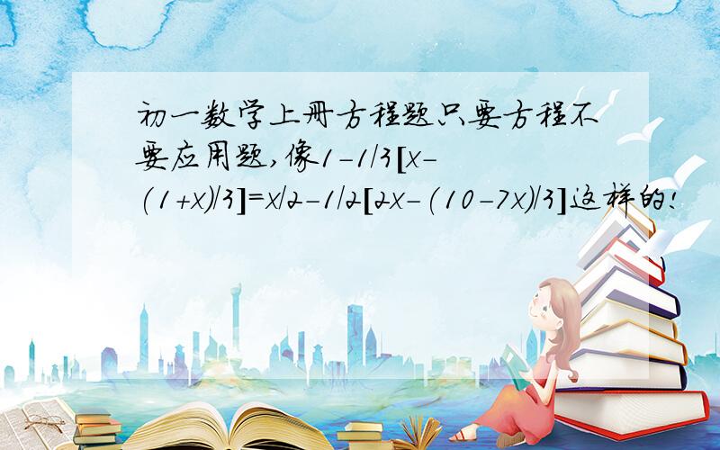 初一数学上册方程题只要方程不要应用题,像1-1/3[x-(1+x)/3]=x/2-1/2[2x-(10-7x)/3]这样的!