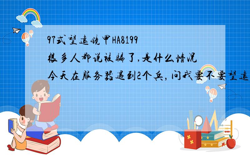 97式望远镜甲HA8199 很多人都说被骗了,是什么情况今天在服务器遇到2个兵，问我要不要望远镜，我以为他们缺钱，落难到要卖望远镜，就给了他们100，谁没个落难的时候啊。可他们一定要送