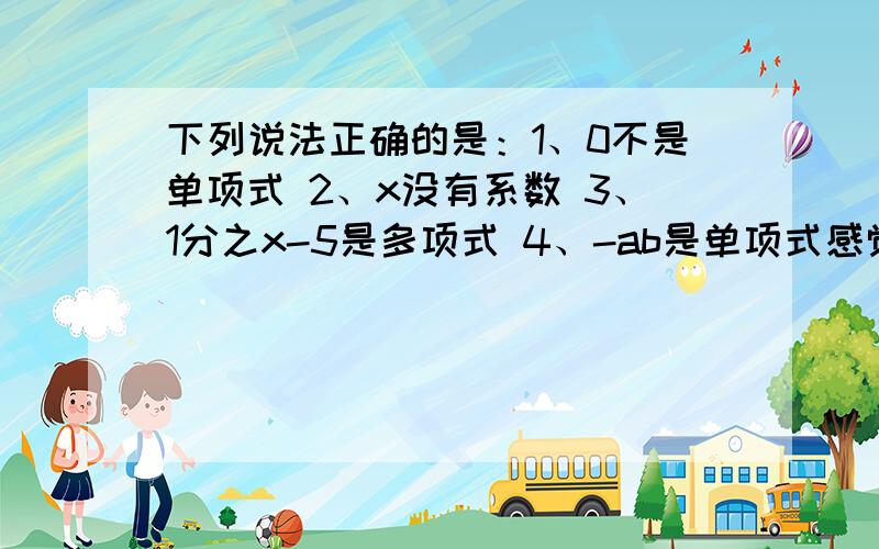 下列说法正确的是：1、0不是单项式 2、x没有系数 3、1分之x-5是多项式 4、-ab是单项式感觉3、4都对哎