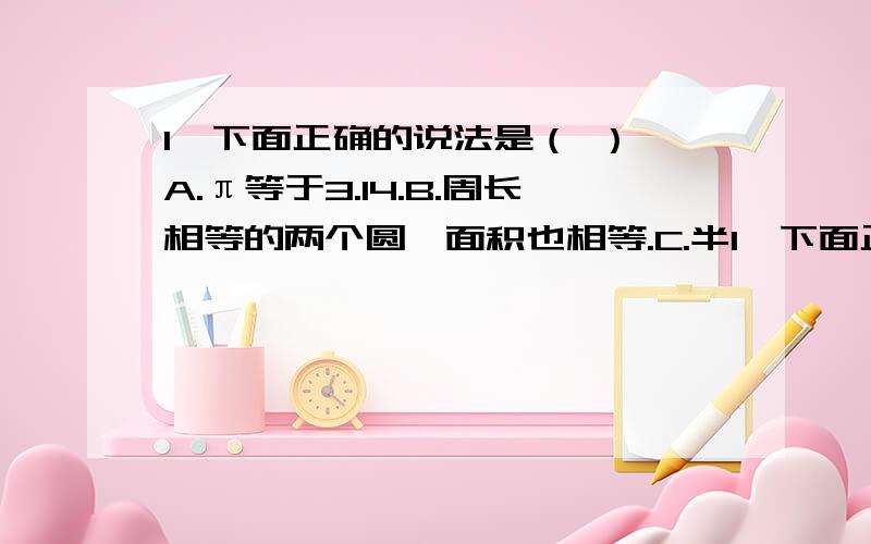 1,下面正确的说法是（ ） A.π等于3.14.B.周长相等的两个圆,面积也相等.C.半1,下面正确的说法是（ ）A.π等于3.14.B.周长相等的两个圆,面积也相等.C.半径是2cm的周长和面积相等.