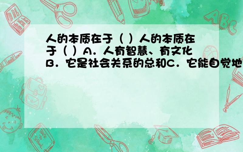 人的本质在于（ ）人的本质在于（ ）A．人有智慧、有文化B．它是社会关系的总和C．它能自觉地创造历史D．它在任何社会都具有阶级性