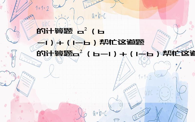 的计算题 a²（b－1）+（1－b）帮忙这道题的计算题a²（b－1）+（1－b）帮忙这道题