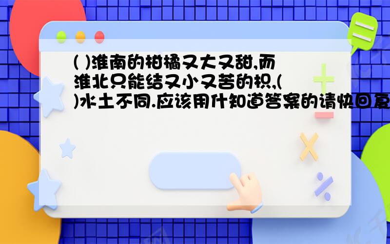 ( )淮南的柑橘又大又甜,而淮北只能结又小又苦的枳,( )水土不同.应该用什知道答案的请快回复