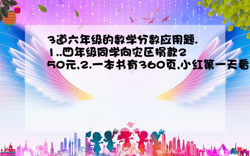 3道六年级的数学分数应用题.1..四年级同学向灾区捐款250元,2.一本书有360页,小红第一天看了全书的五分之一,第二天看了余下的六分之一,第三天看了第二天看后余下的二分之一,还有多少页没