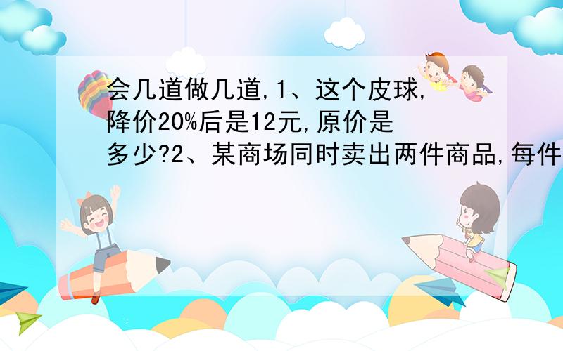 会几道做几道,1、这个皮球,降价20%后是12元,原价是多少?2、某商场同时卖出两件商品,每件各卖48元,其中一间赚20%,另一件亏20%,这个商场卖出这两件商品是赚钱,还是赔钱?请说说你的理由.3、水