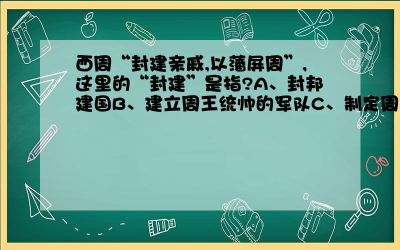 西周“封建亲戚,以藩屏周”,这里的“封建”是指?A、封邦建国B、建立周王统帅的军队C、制定周礼D、建立庞大的都城