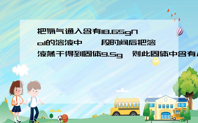 把氯气通入含有18.65gNaI的溶液中,一段时间后把溶液蒸干得到固体9.5g,则此固体中含有几种物质?它们的质量各是多少?