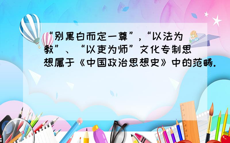 “别黑白而定一尊”,“以法为教”、“以吏为师”文化专制思想属于《中国政治思想史》中的范畴.