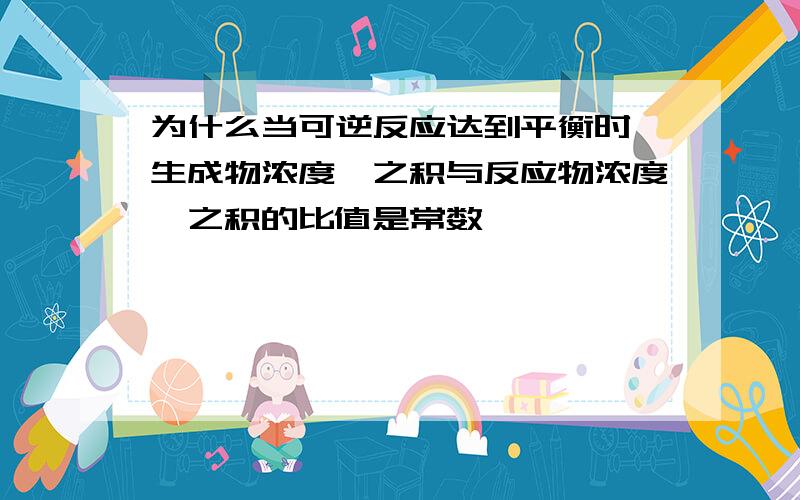 为什么当可逆反应达到平衡时,生成物浓度幂之积与反应物浓度幂之积的比值是常数