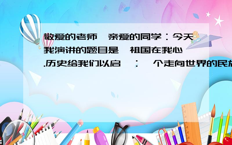 敬爱的老师、亲爱的同学：今天我演讲的题目是《祖国在我心》.历史给我们以启迪：一个走向世界的民族,必须自尊自立,自信自强；未来给我们以召唤：一个走向世界的民族,必须胸怀宽广,