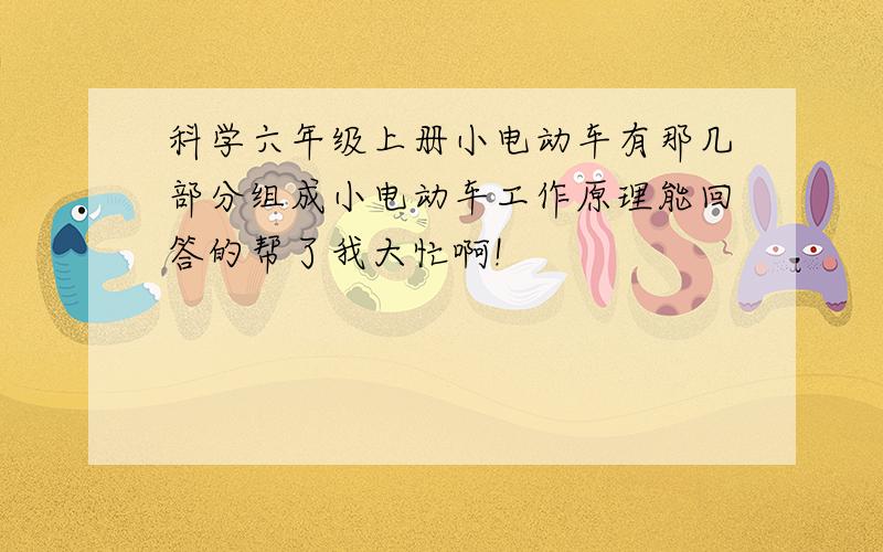 科学六年级上册小电动车有那几部分组成小电动车工作原理能回答的帮了我大忙啊!