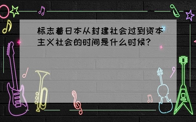 标志着日本从封建社会过到资本主义社会的时间是什么时候?