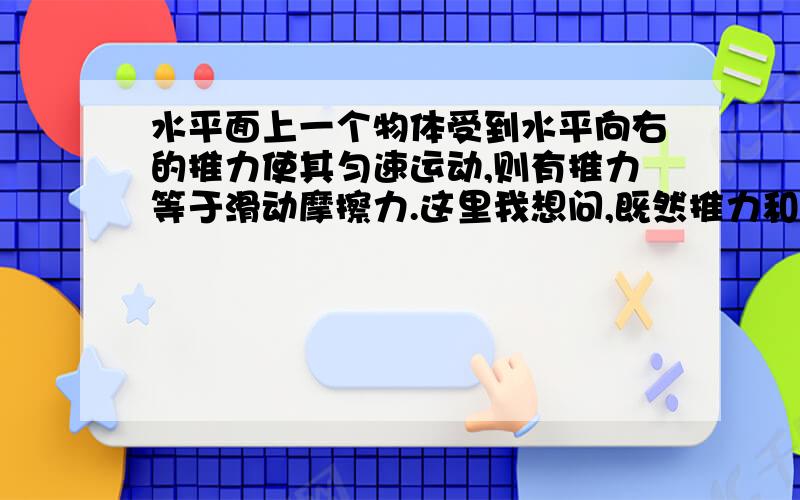 水平面上一个物体受到水平向右的推力使其匀速运动,则有推力等于滑动摩擦力.这里我想问,既然推力和滑动摩擦力都相等了,两个力一抵消物体不就静止了么?