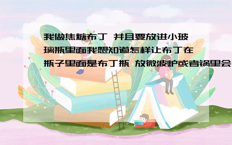 我做焦糖布丁 并且要放进小玻璃瓶里面我想知道怎样让布丁在瓶子里面是布丁瓶 放微波炉或者锅里会炸吗