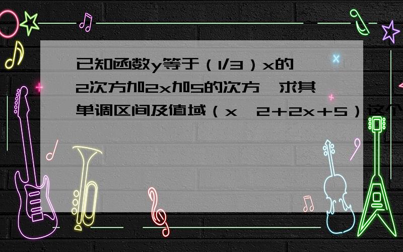 已知函数y等于（1/3）x的2次方加2x加5的次方,求其单调区间及值域（x^2＋2x＋5）这个是y等于三分之一的次方然后帮我求一下