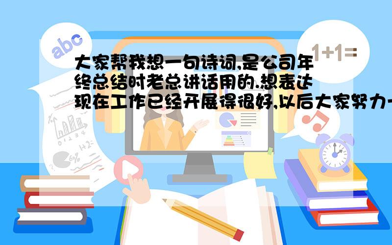 大家帮我想一句诗词,是公司年终总结时老总讲话用的.想表达现在工作已经开展得很好,以后大家努力一定会更好这样一个意思.