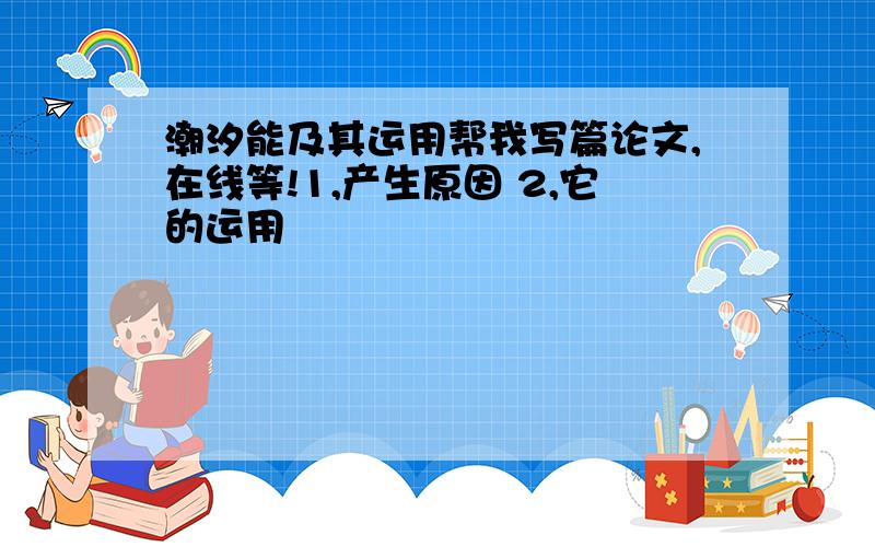 潮汐能及其运用帮我写篇论文,在线等!1,产生原因 2,它的运用