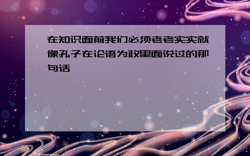 在知识面前我们必须老老实实就像孔子在论语为政里面说过的那句话