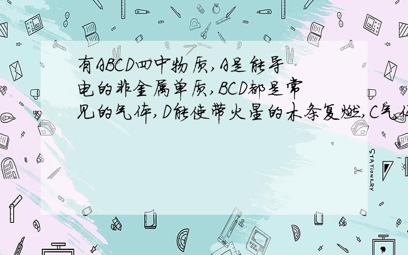 有ABCD四中物质,A是能导电的非金属单质,BCD都是常见的气体,D能使带火星的木条复燃,C气体能是澄清石灰水变浑浊,其相互的转化关系如下.根据关系图回答下列问题：1 A物质化学式 ,B物质的名称