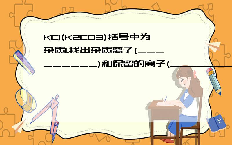 KCl(K2CO3)括号中为杂质1.找出杂质离子(_________)和保留的离子(_________)2.加入与杂质离子电性相反的离子 (_________),使杂质离子转变成___________3.再把第2步中加入的离子(_________)与第1步中的保留的