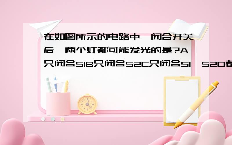 在如图所示的电路中,闭合开关后,两个灯都可能发光的是?A只闭合S1B只闭合S2C只闭合S1、S2D都闭合为什么选B?