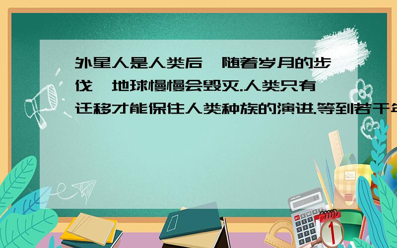 外星人是人类后裔随着岁月的步伐,地球慢慢会毁灭.人类只有迁移才能保住人类种族的演进.等到若干年后地球可能会毁灭,那时候人类的科技已经可以到达迁移外太空.人类在外太空不断的进