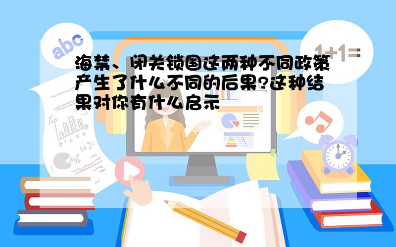 海禁、闭关锁国这两种不同政策产生了什么不同的后果?这种结果对你有什么启示