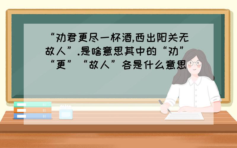 “劝君更尽一杯酒,西出阳关无故人”.是啥意思其中的“劝”“更”“故人”各是什么意思