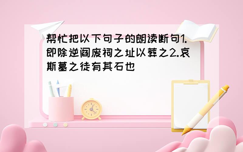 帮忙把以下句子的朗读断句1.即除逆阎废祠之址以葬之2.哀斯墓之徒有其石也