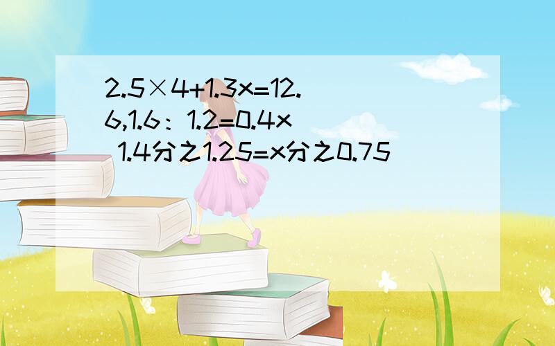 2.5×4+1.3x=12.6,1.6：1.2=0.4x 1.4分之1.25=x分之0.75