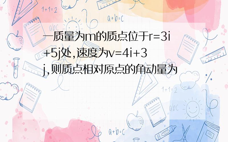 一质量为m的质点位于r=3i+5j处,速度为v=4i+3j,则质点相对原点的角动量为